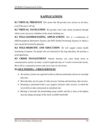 4G Mobile Communication System
Division of Computer Engineering 19
8.APPLICATIONS
8.1 VIRTUAL PRESENCE: This means that 4G provides user services at all times,
even if the user is off-site.
8.2 VIRTUAL NAVIGATION: 4G provides users with virtual navigation through
which a user can access a database of the streets, buildings etc.
8.3 TELE-GEOPROCESSING APPLICATIONS: This is a combination of
GIS(Geographical Information System) and GPS (Global Positioning System) in which a
user can get the location by querying.
8.4 TELE-MEDICINE AND EDUCATION: 4G will support remote health
monitoring of patients. For people who are interested in life long education, 4G provides a
good opportunity.
8.5 CRISIS MANAGEMENT: Natural disasters can cause break down in
communication systems. In today’s world it might take days or 7 weeks to restore the system.
But in 4G it is expected to restore such crisis issues in a few hours.
8.6 MULTIMEDIA – VIDEO SERVICES
4G wireless systems are expected to deliver efficient multimedia services at very high
data rates.
Basically there are two types of video services: bursting and streaming video services.
Streaming is performed when a user requires real-time video services, in which the
server delivers data continuously at a playback rate.
Bursting is basically file downloading using a buffer and this is done at the highest
data rate taking advantage of the whole available bandwidth.
 
