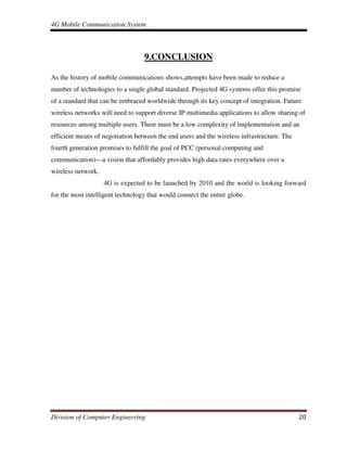 4G Mobile Communication System
Division of Computer Engineering 20
9.CONCLUSION
As the history of mobile communications shows,attempts have been made to reduce a
number of technologies to a single global standard. Projected 4G systems offer this promise
of a standard that can be embraced worldwide through its key concept of integration. Future
wireless networks will need to support diverse IP multimedia applications to allow sharing of
resources among multiple users. There must be a low complexity of implementation and an
efficient means of negotiation between the end users and the wireless infrastructure. The
fourth generation promises to fulfill the goal of PCC (personal computing and
communication)—a vision that affordably provides high data rates everywhere over a
wireless network.
4G is expected to be launched by 2010 and the world is looking forward
for the most intelligent technology that would connect the entire globe.
 