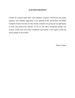 ACKNOWLEDGMENT
I thank my seminar guide Mrs. Laya Simpson, Lecturer, CUSAT,for her proper
guidance ,and valuable suggestions. I am indebted to Mr. David Peter, the HOD,
Computer Science division & other faculty members for giving me an opportunity
to learn and present the seminar. If not for the above mentioned people, my
seminar would never have been completed successfully. I once again extend my
sincere thanks to all of them.
Subrat Suman
 