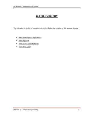 4G Mobile Communication System
Division of Computer Engineering 21
10.BIBLIOGRAPHY
The following is the list of resources referred to during the creation of this seminar Report.
• www.en.wikipedia.org/wiki/4G
• www.4g.co.uk
• www.uscwc.com/4GReport
• www.four-g.net/
 