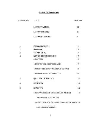 i
TABLE OF CONTENTS
CHAPTER NO. TITLE PAGE NO.
LIST OF TABLES iii
LIST OF FIGURES iv
LIST OF SYMBOLS v
1. INTRODUCTION 1
2. HISTORY 2
3. VISION OF 4G 5
4. KEY 4G TECHNOLOGIES 9
4.1 OFDMA 9
4.2 SOFTWARE DEFINED RADIO 9
4.3 MULTIPLE INPUT MULTIPLE OUTPUT 10
4.4 HANDOVER AND MOBILITY 10
5. QUALITY OF SERVICE 12
6. SECURITY 13
7. BENEFITS 14
7.1 CONVERGENCE OF CELLULAR MOBILE 14
NETWORKS AND WLANS
7.2 CONVERGENCE OF MOBILE COMMUNICATION 14
AND BROADCASTING
 