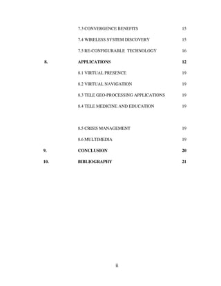 ii
7.3 CONVERGENCE BENEFITS 15
7.4 WIRELESS SYSTEM DISCOVERY 15
7.5 RE-CONFIGURABLE TECHNOLOGY 16
8. APPLICATIONS 12
8.1 VIRTUAL PRESENCE 19
8.2 VIRTUAL NAVIGATION 19
8.3 TELE GEO-PROCESSING APPLICATIONS 19
8.4 TELE MEDICINE AND EDUCATION 19
8.5 CRISIS MANAGEMENT 19
8.6 MULTIMEDIA 19
9. CONCLUSION 20
10. BIBLIOGRAPHY 21
 