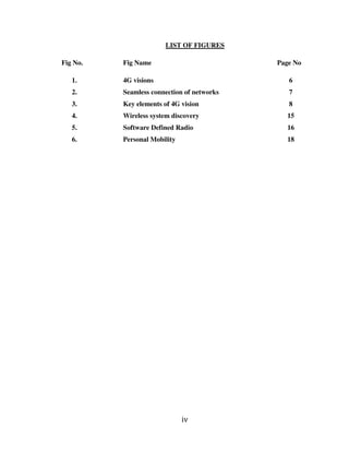 iv
LIST OF FIGURES
Fig No. Fig Name Page No
1. 4G visions 6
2. Seamless connection of networks 7
3. Key elements of 4G vision 8
4. Wireless system discovery 15
5. Software Defined Radio 16
6. Personal Mobility 18
 