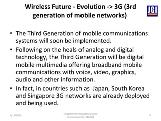 Wireless Future - Evolution -> 3G (3rd generation of mobile networks)  The Third Generation of mobile communications systems will soon be implemented.  Following on the heals of analog and digital technology, the Third Generation will be digital mobile multimedia offering broadband mobile communications with voice, video, graphics, audio and other information.  In fact, in countries such as    Japan, South Korea and Singapore 3G networks are already deployed and being used.  3/18/2009 Department of Electronics and Communication, SBMJCE 