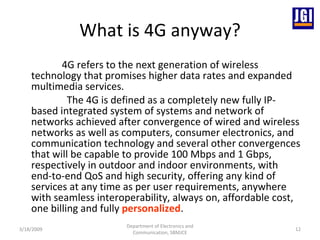 What is 4G anyway? 4G refers to the next generation of wireless technology that promises higher data rates and expanded multimedia services.  The 4G is defined as a completely new fully IP-based integrated system of systems and network of networks achieved after convergence of wired and wireless networks as well as computers, consumer electronics, and communication technology and several other convergences that will be capable to provide 100 Mbps and 1 Gbps, respectively in outdoor and indoor environments, with end-to-end QoS and high security, offering any kind of services at any time as per user requirements, anywhere with seamless interoperability, always on, affordable cost, one billing and fully  personalized .  3/18/2009 Department of Electronics and Communication, SBMJCE 