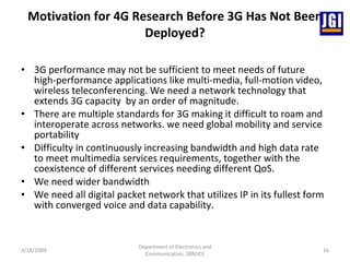 Motivation for 4G Research Before 3G Has Not Been Deployed? 3G performance may not be sufficient to meet needs of future high-performance applications like multi-media, full-motion video, wireless teleconferencing. We need a network technology that extends 3G capacity  by an order of magnitude.   There are multiple standards for 3G making it difficult to roam and interoperate across networks. we need global mobility and service portability  Difficulty in continuously increasing bandwidth and high data rate to meet multimedia services requirements, together with the coexistence of different services needing different QoS. We need wider bandwidth  We need all digital packet network that utilizes IP in its fullest form with converged voice and data capability.  3/18/2009 Department of Electronics and Communication, SBMJCE 
