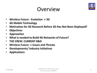 Overview Wireless Future - Evolution -> 3G  4G Mobile Technology Motivation for 4G Research Before 3G Has Not Been Deployed? Objectives Approaches What is needed to Build 4G Networks of Future? THE CREW: CURRENT R&D Wireless Future -> Issues and Threats  Developments/ Industry Initiatives Applications 3/18/2009 Department of Electronics and Communication, SBMJCE 