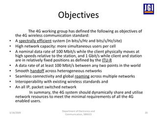 Objectives The 4G working group has defined the following as objectives of the 4G wireless communication standard: A  spectrally efficient  system (in bits/s/Hz and bits/s/Hz/site) High network capacity: more simultaneous users per cell A nominal data rate of 100 Mbit/s while the client physically moves at high speeds relative to the station, and 1 Gbit/s while client and station are in relatively fixed positions as defined by the  ITU-R A data rate of at least 100 Mbit/s between any two points in the world Smooth  handoff  across heterogeneous networks Seamless connectivity and global  roaming  across multiple networks Interoperability with existing wireless standards and An all IP, packet switched network In summary, the 4G system should dynamically share and utilise network resources to meet the minimal requirements of all the 4G enabled users. 3/18/2009 Department of Electronics and Communication, SBMJCE 