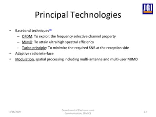 Principal Technologies Baseband techniques [9]   OFDM : To exploit the frequency selective channel property MIMO : To attain ultra high spectral efficiency Turbo principle : To minimize the required SNR at the reception side Adaptive radio interface Modulation , spatial processing including multi-antenna and multi-user MIMO 3/18/2009 Department of Electronics and Communication, SBMJCE 