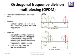 Orthogonal frequency-division multiplexing (OFDM) Transmission technique based on FDM  In FDM Multiple signals are sent out at the same time, but on different frequencies In OFDM A single transmitter transmits on many different orthogonal (independent) frequencies (typically dozens to thousands) Frequencies closely spaced  Each only has room for Narrowband signal 3/18/2009 Department of Electronics and Communication, SBMJCE 