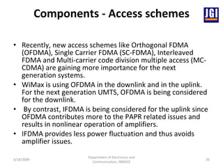 Components - Access schemes Recently, new access schemes like Orthogonal FDMA (OFDMA), Single Carrier FDMA (SC-FDMA), Interleaved FDMA and Multi-carrier code division multiple access (MC-CDMA) are gaining more importance for the next generation systems.  WiMax is using OFDMA in the downlink and in the uplink. For the next generation UMTS, OFDMA is being considered for the downlink. By contrast, IFDMA is being considered for the uplink since OFDMA contributes more to the PAPR related issues and results in nonlinear operation of amplifiers.  IFDMA provides less power fluctuation and thus avoids amplifier issues.  3/18/2009 Department of Electronics and Communication, SBMJCE 