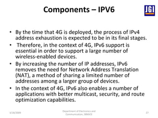 Components – IPV6 By the time that 4G is deployed, the process of IPv4 address exhaustion is expected to be in its final stages. Therefore, in the context of 4G, IPv6 support is essential in order to support a large number of wireless-enabled devices.  By increasing the number of IP addresses, IPv6 removes the need for Network Address Translation (NAT), a method of sharing a limited number of addresses among a larger group of devices. In the context of 4G, IPv6 also enables a number of applications with better multicast, security, and route optimization capabilities.  3/18/2009 Department of Electronics and Communication, SBMJCE 