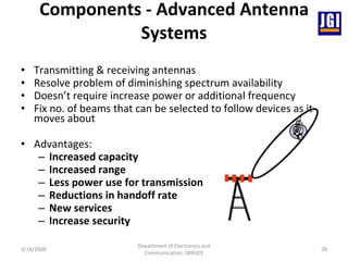 Components - Advanced Antenna Systems Transmitting & receiving antennas  Resolve problem of diminishing spectrum availability  Doesn’t require increase power or additional frequency  Fix no. of beams that can be selected to follow devices as it moves about  Advantages: Increased capacity   Increased range   Less power use for transmission  Reductions in handoff rate New services Increase security   3/18/2009 Department of Electronics and Communication, SBMJCE 