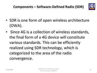 Components – Software-Defined Radio (SDR) SDR is one form of open wireless architecture (OWA). Since 4G is a collection of wireless standards, the final form of a 4G device will constitute various standards. This can be efficiently realized using SDR technology, which is categorized to the area of the radio convergence. 3/18/2009 Department of Electronics and Communication, SBMJCE 