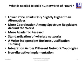 What is needed to Build 4G Networks of Future? Lower Price Points Only Slightly Higher than Alternatives   More Coordination Among Spectrum Regulators Around the World More Academic Research Standardization of wireless networks A Voice-independent Business Justification Thinking Integration Across Different Network Topologies Non-disruptive Implementation 3/18/2009 Department of Electronics and Communication, SBMJCE 