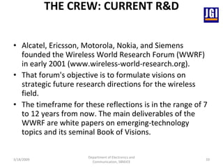 THE CREW: CURRENT R&D Alcatel, Ericsson, Motorola, Nokia, and Siemens founded the Wireless World Research Forum (WWRF) in early 2001 (www.wireless-world-research.org).  That forum's objective is to formulate visions on strategic future research directions for the wireless field.  The timeframe for these reflections is in the range of 7 to 12 years from now. The main deliverables of the WWRF are white papers on emerging-technology topics and its seminal Book of Visions. 3/18/2009 Department of Electronics and Communication, SBMJCE 