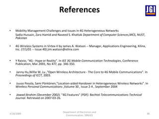 References Mobility Management Challenges and Issues in 4G Heterogeneous Networks Sadia Hussain, Zara Hamid and Naveed S. Khattak  Department of Computer Sciences,MCS, NUST, Pakistan 4G Wireless Systems in Virtex-II by James A. Watson -- Manager, Applications Engineering, Xilinx, Inc. (7/1/01 -- Issue 40) jim.watson@xilinx.com Y Raivio, “4G - Hype or Reality”. In  IEE 3G Mobile Communication Technologies , Conference Publication, Mar.2001, No 477, pp. 346-350.   Janny Hu,Willie W. Lu ,“Open Wireless Architecture - The Core to 4G Mobile Communications”. In  Proceedings of ICCT,  2003. Juuso Pesola, Sami Pönkänen,”Location-aided Handover in Heterogeneous Wireless Networks”. In  Wireless Personal Communications  ,Volume 30 , Issue 2-4 , September 2004 Jawad Ibrahim (December 2002).  "4G Features"  (PDF).  Bechtel  Telecommunications Technical Journal . Retrieved on 2007-03-26 .   3/18/2009 Department of Electronics and Communication, SBMJCE 