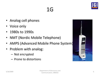 1G Analog cell phones Voice only 1980s to 1990s NMT (Nordic Mobile Telephone) AMPS (Advanced Mobile Phone System) Problem with analog: Not encrypted Prone to distortions  3/18/2009 Department of Electronics and Communication, SBMJCE 