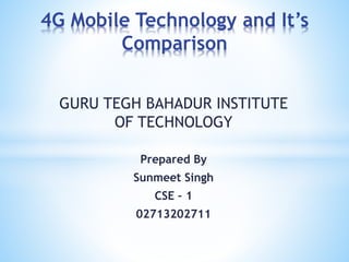 GURU TEGH BAHADUR INSTITUTE
OF TECHNOLOGY
Prepared By
Sunmeet Singh
CSE – 1
02713202711
4G Mobile Technology and It’s
Comparison
 