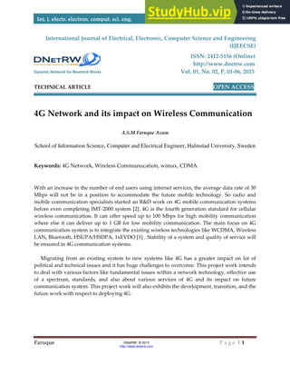 Faruque
Int. j. electr. electron. comput.
International Journal of
(Onli
TECHNICAL ARTICLE
4G Network and its
School of Information Science, C
Keywords: 4G Network, Wirele
With an increase in the number o
Mbps will not be in a position
mobile communication specialist
before even completing IMT-200
wireless communication. It can o
where else it can deliver up to 1
communication system is to integ
LAN, Bluetooth, HSUPA/HSDPA
be ensured in 4G communication
Migrating from an existing sy
political and technical issues and
to deal with various factors like f
of a spectrum, standards, and
communication system. This proj
future work with respect to deplo
Dynamic Network for Research Works
omput. sci. eng.
DNetRW © 2015
http://www.dnetrw.com
Electrical, Electronic, Computer Science an
ISSN: 2412
http://www
Vol. 01, No. 02
OP
and its impact on Wireless Commu
A.S.M Faruque Azam
, Computer and Electrical Engineer, Halmstad Un
ess Communucation, wimax, CDMA
mber of end users using internet services, the average
sition to accommodate the future mobile technology
ecialists started an R&D work on 4G mobile commun
2000 system [2]. 4G is the fourth generation stand
It can offer speed up to 100 Mbps for high mobility
up to 1 GB for low mobility communication. The ma
to integrate the existing wireless technologies like WC
HSDPA, 1xEVDO [1] . Stability of a system and qualit
ication systems.
sting system to new systems like 4G has a greater i
es and it has huge challenges to overcome. This proje
rs like fundamental issues within a network technolog
, and also about various services of 4G and its im
his project work will also exhibits the development, tra
o deploying 4G.
P a g e | 1
2015
nce and Engineering
(IJEECSE)
2412-5156 (Online)
p://www.dnetrw.com
2, P. 01-06, 2015
OPEN ACCESS
ommunication
niversity, Sweden
average data rate of 30
hnology. So radio and
ommunication systems
n standard for cellular
obility communication
The main focus on 4G
like WCDMA, Wireless
quality of service will
reater impact on lot of
is project work intends
chnology, effective use
its impact on future
ent, transition, and the
 