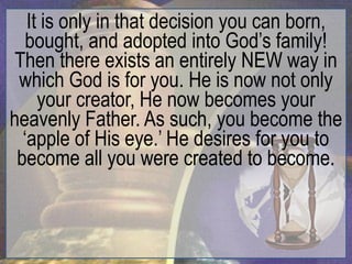 It is only in that decision you can born,
   bought, and adopted into God‟s family!
 Then there exists an entirely NEW way in
 which God is for you. He is now not only
     your creator, He now becomes your
heavenly Father. As such, you become the
  „apple of His eye.‟ He desires for you to
 become all you were created to become.
 