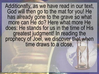 Additionally, as we have read in our text,
 God will then go to the mat for you! He
 has already gone to the grave so what
 more can He do? Here what more He
does: He stands for us in the time of His
   greatest judgment! In reading the
prophecy of Joel, we discover that when
          time draws to a close,
 