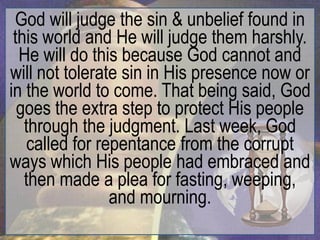 God will judge the sin & unbelief found in
 this world and He will judge them harshly.
  He will do this because God cannot and
will not tolerate sin in His presence now or
in the world to come. That being said, God
  goes the extra step to protect His people
   through the judgment. Last week, God
    called for repentance from the corrupt
ways which His people had embraced and
   then made a plea for fasting, weeping,
                 and mourning.
 