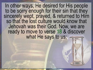 In other ways, He desired for His people
 to be sorry enough for their sin that they
sincerely wept, prayed, & returned to Him
  so that the lost culture would know that
   Jehovah was their God. Now, we are
   ready to move to verse 18 & discover
            what He says to us;
 
