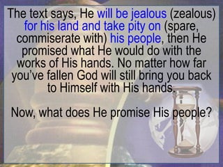 The text says, He will be jealous (zealous)
   for his land and take pity on (spare,
  commiserate with) his people, then He
   promised what He would do with the
  works of His hands. No matter how far
 you‟ve fallen God will still bring you back
        to Himself with His hands.
Now, what does He promise His people?
 