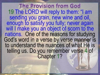 19 The LORD will reply to them: “I am
   sending you grain, new wine and oil,
 enough to satisfy you fully; never again
 will I make you an object of scorn to the
nations. One of the reasons for studying
God‟s word in a verse by verse manner is
to understand the nuances of what He is
 telling us. Do you remember verse 4 of
                Chapter 1?
 