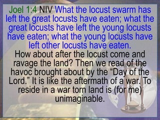 Joel 1:4 NIV What the locust swarm has
left the great locusts have eaten; what the
 great locusts have left the young locusts
 have eaten; what the young locusts have
        left other locusts have eaten.
   How about after the locust come and
   ravage the land? Then we read of the
  havoc brought about by the “Day of the
 Lord.” It is like the aftermath of a war. To
     reside in a war torn land is (for me)
                 unimaginable.
 