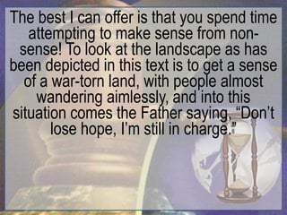The best I can offer is that you spend time
   attempting to make sense from non-
 sense! To look at the landscape as has
been depicted in this text is to get a sense
  of a war-torn land, with people almost
    wandering aimlessly, and into this
situation comes the Father saying, “Don‟t
       lose hope, I‟m still in charge.”
 