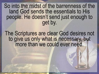 So into the midst of the barrenness of the
  land God sends the essentials to His
 people. He doesn‟t send just enough to
                  get by.
The Scriptures are clear God desires not
 to give us only what is necessary, but
    more than we could ever need.
 