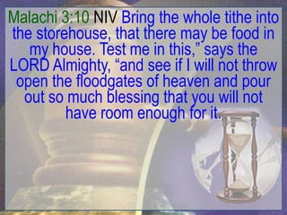 Malachi 3:10 NIV Bring the whole tithe into
the storehouse, that there may be food in
   my house. Test me in this,” says the
LORD Almighty, “and see if I will not throw
 open the floodgates of heaven and pour
  out so much blessing that you will not
         have room enough for it.
 