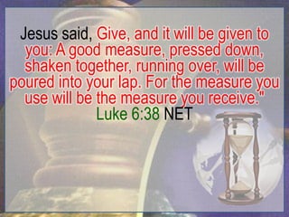 Jesus said, Give, and it will be given to
  you: A good measure, pressed down,
  shaken together, running over, will be
poured into your lap. For the measure you
  use will be the measure you receive."
              Luke 6:38 NET
 