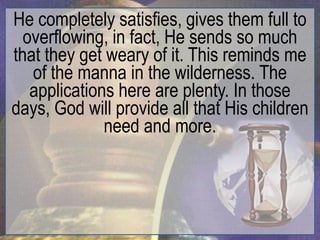 He completely satisfies, gives them full to
  overflowing, in fact, He sends so much
that they get weary of it. This reminds me
   of the manna in the wilderness. The
   applications here are plenty. In those
days, God will provide all that His children
              need and more.
 