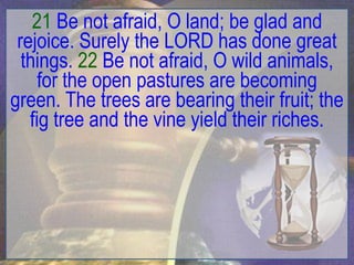 21 Be not afraid, O land; be glad and
 rejoice. Surely the LORD has done great
  things. 22 Be not afraid, O wild animals,
     for the open pastures are becoming
green. The trees are bearing their fruit; the
   fig tree and the vine yield their riches.
 