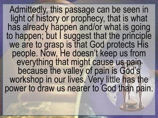 Admittedly, this passage can be seen in
  light of history or prophecy, that is what
 has already happen and/or what is going
to happen; but I suggest that the principle
 we are to grasp is that God protects His
   people. Now, He doesn‟t keep us from
     everything that might cause us pain
     because the valley of pain is God‟s
 workshop in our lives. Very little has the
power to draw us nearer to God than pain.
 