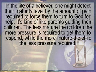 In the life of a believer, one might detect
their maturity level by the amount of pain
 required to force them to turn to God for
help. It‟s kind of like parents guiding their
children. The less mature the children the
 more pressure is required to get them to
respond, while the more mature the child
         the less pressure required.
 