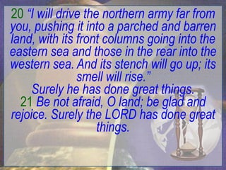 20 “I will drive the northern army far from
you, pushing it into a parched and barren
land, with its front columns going into the
eastern sea and those in the rear into the
western sea. And its stench will go up; its
               smell will rise.”
     Surely he has done great things.
  21 Be not afraid, O land; be glad and
rejoice. Surely the LORD has done great
                    things.
 