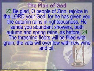 23 Be glad, O people of Zion, rejoice in
the LORD your God, for he has given you
  the autumn rains in righteousness. He
    sends you abundant showers, both
  autumn and spring rains, as before. 24
   The threshing floors will be filled with
grain; the vats will overflow with new wine
                  and oil.
 