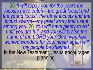 25 “I will repay you for the years the
 locusts have eaten—the great locust and
the young locust, the other locusts and the
  locust swarm—my great army that I sent
among you. 26 You will have plenty to eat,
   until you are full, and you will praise the
   name of the LORD your God, who has
 worked wonders for you; never again will
            my people be shamed.
 In the New Testament, Jesus encourages
                    planning.
 