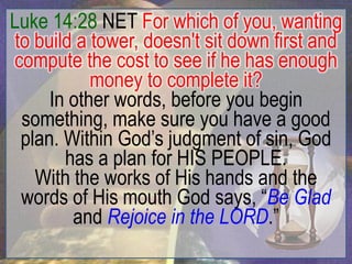 Luke 14:28 NET For which of you, wanting
 to build a tower, doesn't sit down first and
compute the cost to see if he has enough
            money to complete it?
      In other words, before you begin
  something, make sure you have a good
  plan. Within God‟s judgment of sin, God
        has a plan for HIS PEOPLE.
    With the works of His hands and the
  words of His mouth God says, “Be Glad
         and Rejoice in the LORD.”
 