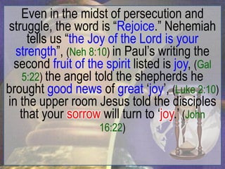 Even in the midst of persecution and
struggle, the word is “Rejoice.” Nehemiah
     tells us “the Joy of the Lord is your
  strength”, (Neh 8:10) in Paul‟s writing the
 second fruit of the spirit listed is joy, (Gal
    5:22) the angel told the shepherds he
brought good news of great „joy‟, (Luke 2:10)
in the upper room Jesus told the disciples
   that your sorrow will turn to „joy.‟ (John
                    16:22)
 