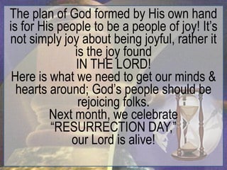 The plan of God formed by His own hand
is for His people to be a people of joy! It‟s
not simply joy about being joyful, rather it
              is the joy found
              IN THE LORD!
 Here is what we need to get our minds &
  hearts around; God‟s people should be
               rejoicing folks.
         Next month, we celebrate
         “RESURRECTION DAY,”
             our Lord is alive!
 
