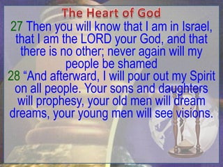 27 Then you will know that I am in Israel,
 that I am the LORD your God, and that
  there is no other; never again will my
            people be shamed
28 “And afterward, I will pour out my Spirit
 on all people. Your sons and daughters
  will prophesy, your old men will dream
dreams, your young men will see visions.
 