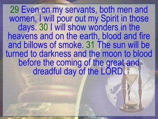 29 Even on my servants, both men and
 women, I will pour out my Spirit in those
    days. 30 I will show wonders in the
 heavens and on the earth, blood and fire
 and billows of smoke. 31 The sun will be
turned to darkness and the moon to blood
    before the coming of the great and
         dreadful day of the LORD.
 