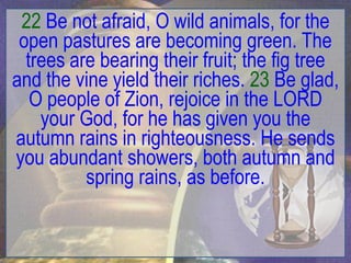 22 Be not afraid, O wild animals, for the
 open pastures are becoming green. The
  trees are bearing their fruit; the fig tree
and the vine yield their riches. 23 Be glad,
   O people of Zion, rejoice in the LORD
    your God, for he has given you the
autumn rains in righteousness. He sends
you abundant showers, both autumn and
          spring rains, as before.
 