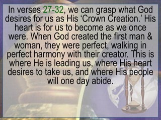 In verses 27-32, we can grasp what God
desires for us as His „Crown Creation.‟ His
   heart is for us to become as we once
 were. When God created the first man &
   woman, they were perfect, walking in
perfect harmony with their creator. This is
  where He is leading us, where His heart
 desires to take us, and where His people
             will one day abide.
 
