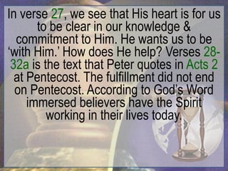 In verse 27, we see that His heart is for us
       to be clear in our knowledge &
  commitment to Him. He wants us to be
„with Him.‟ How does He help? Verses 28-
 32a is the text that Peter quotes in Acts 2
  at Pentecost. The fulfillment did not end
  on Pentecost. According to God‟s Word
     immersed believers have the Spirit
         working in their lives today.
 